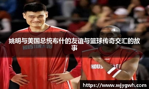 姚明与美国总统布什的友谊与篮球传奇交汇的故事